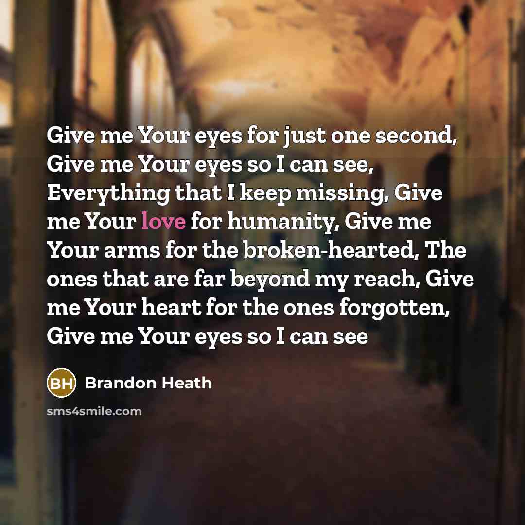 “Give me Your eyes for just one second, Give me Your eyes so I can see, Everything that I keep missing, Give me Your love for humanity, Give me Your arms for the broken-hearted, The ones that are far beyond my reach, Give me Your heart for the ones forgotten, Give me Your eyes so I can see” quote by Brandon Heath