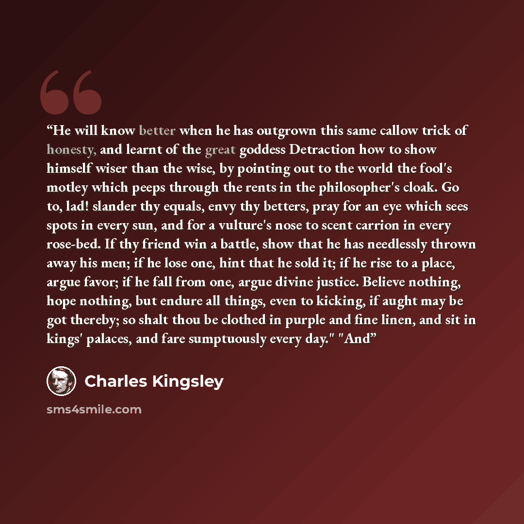 “He will know better when he has outgrown this same callow trick of honesty, and learnt of the great goddess Detraction how to show himself wiser than the wise, by pointing out to the world the fool's motley which peeps through the rents in the philosopher's cloak. Go to, lad! slander thy equals…” quote by Charles Kingsley