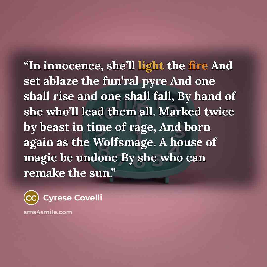 “In innocence, she’ll light the fire And set ablaze the fun’ral pyre And one shall rise and one shall fall, By hand of she who’ll lead them all. Marked twice by beast in time of rage, And born again as the Wolfsmage. A house of magic be undone By she who can remake the sun.” quote by Cyrese Covelli