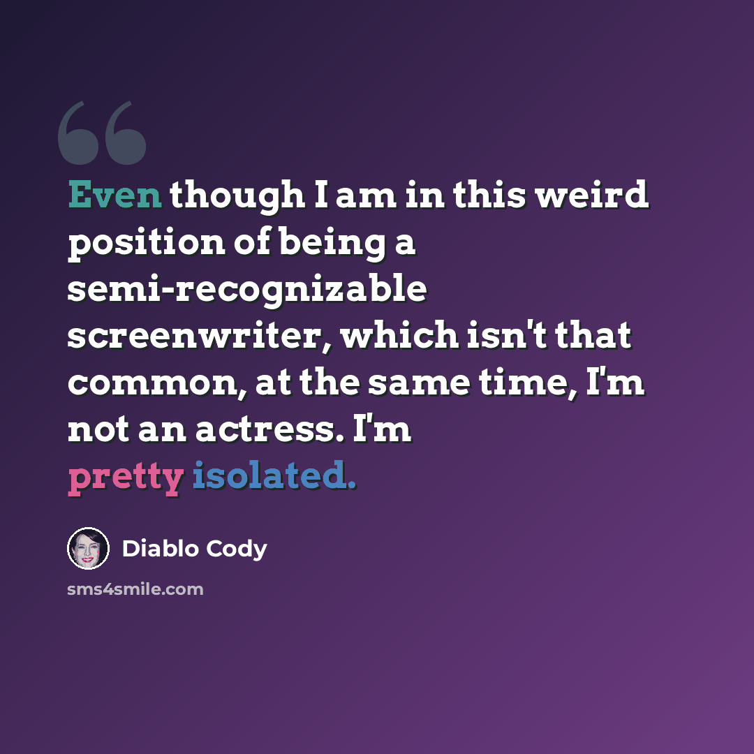 “Even though I am in this weird position of being a semi-recognizable screenwriter, which isn't that common, at the same time, I'm not an actress. I'm pretty isolated.” quote by Diablo Cody