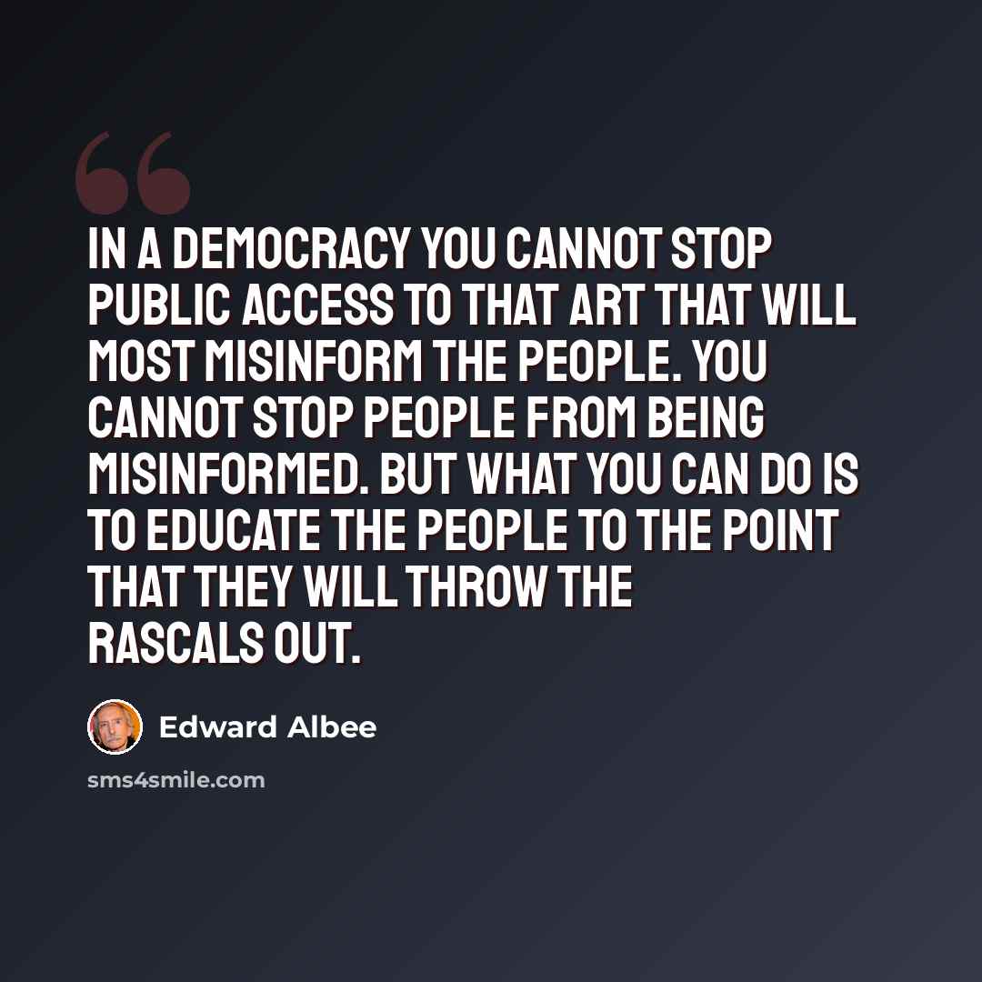 “In a democracy you cannot stop public access to that art that will most misinform the people. You cannot stop people from being misinformed. But what you can do is to educate the people to the point that they will throw the rascals out.” quote by Edward Albee