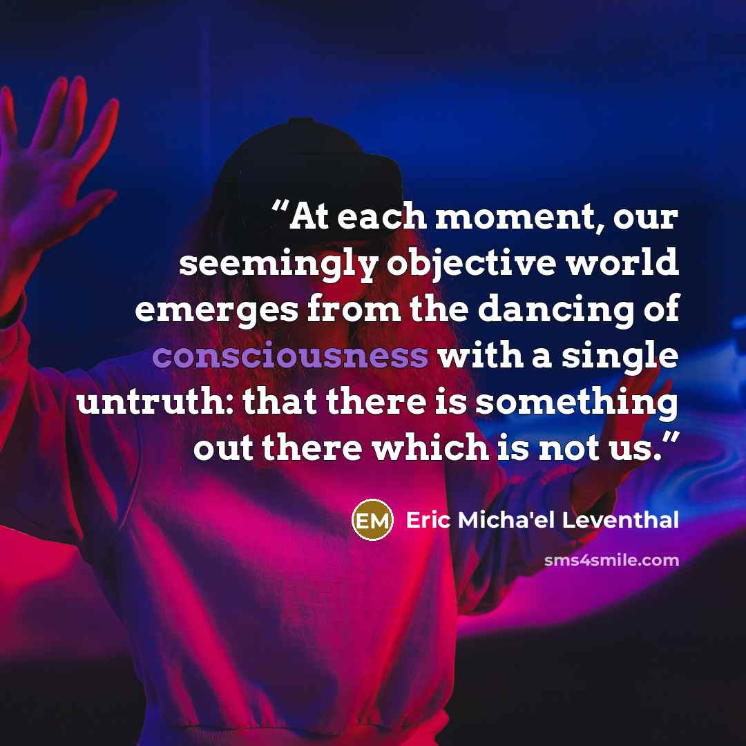 “At each moment, our seemingly objective world emerges from the dancing of consciousness with a single untruth: that there is something out there which is not us.” quote by Eric Micha'el Leventhal