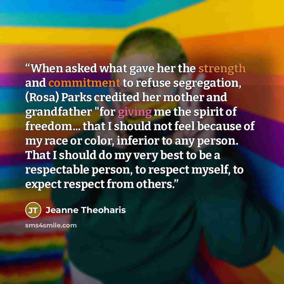 “When asked what gave her the strength and commitment to refuse segregation, (Rosa) Parks credited her mother and grandfather "for giving me the spirit of freedom... that I should not feel because of my race or color, inferior to any person. That I should do my very best to be a respectable person…” quote by Jeanne Theoharis