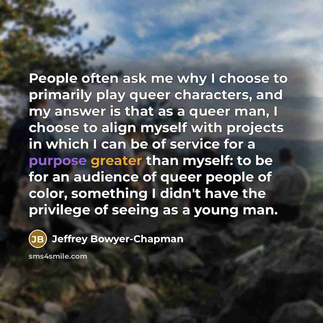 “People often ask me why I choose to primarily play queer characters, and my answer is that as a queer man, I choose to align myself with projects in which I can be of service for a purpose greater than myself: to be for an audience of queer people of color, something I didn't have the privilege of…” quote by Jeffrey Bowyer-Chapman