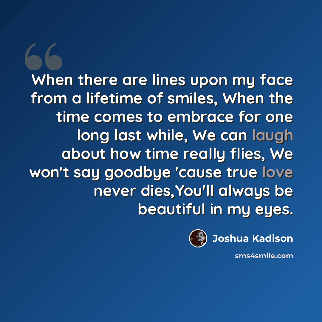 “When there are lines upon my face from a lifetime of smiles, When the time comes to embrace for one long last while, We can laugh about how time really flies, We won't say goodbye 'cause true love never dies,You'll always be beautiful in my eyes.” quote by Joshua Kadison
