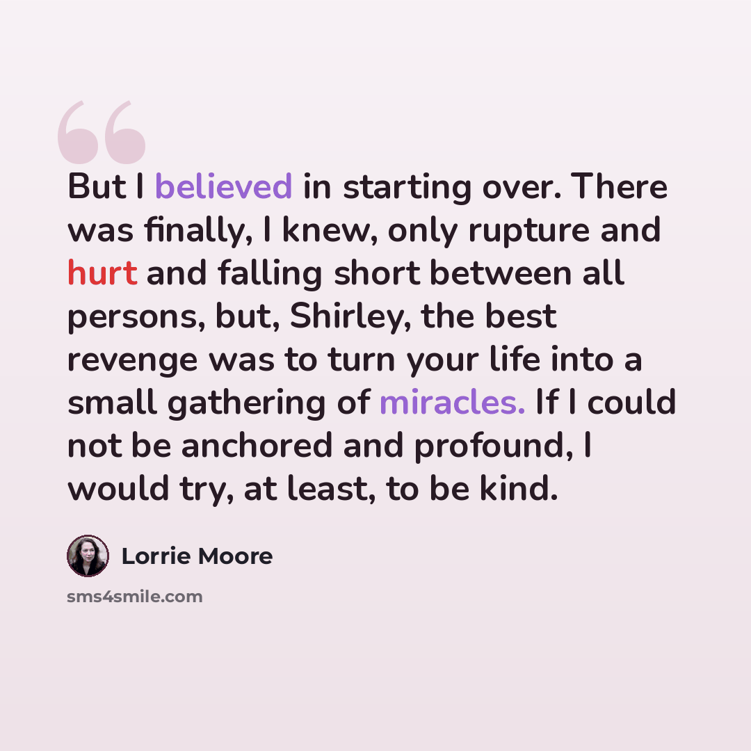 “But I believed in starting over. There was finally, I knew, only rupture and hurt and falling short between all persons, but, Shirley, the best revenge was to turn your life into a small gathering of miracles. If I could not be anchored and profound, I would try, at least, to be kind.” quote by Lorrie Moore