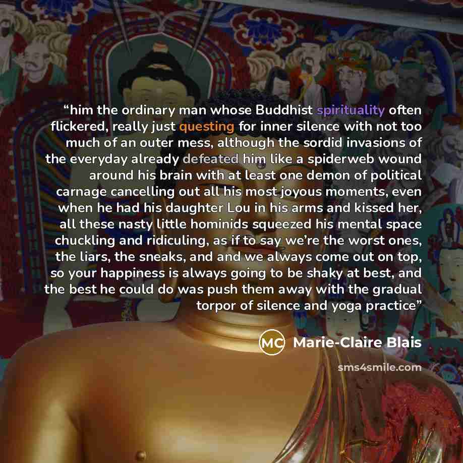 “him the ordinary man whose Buddhist spirituality often flickered, really just questing for inner silence with not too much of an outer mess, although the sordid invasions of the everyday already defeated him like a spiderweb wound around his brain with at least one demon of political carnage…” quote by Marie-Claire Blais