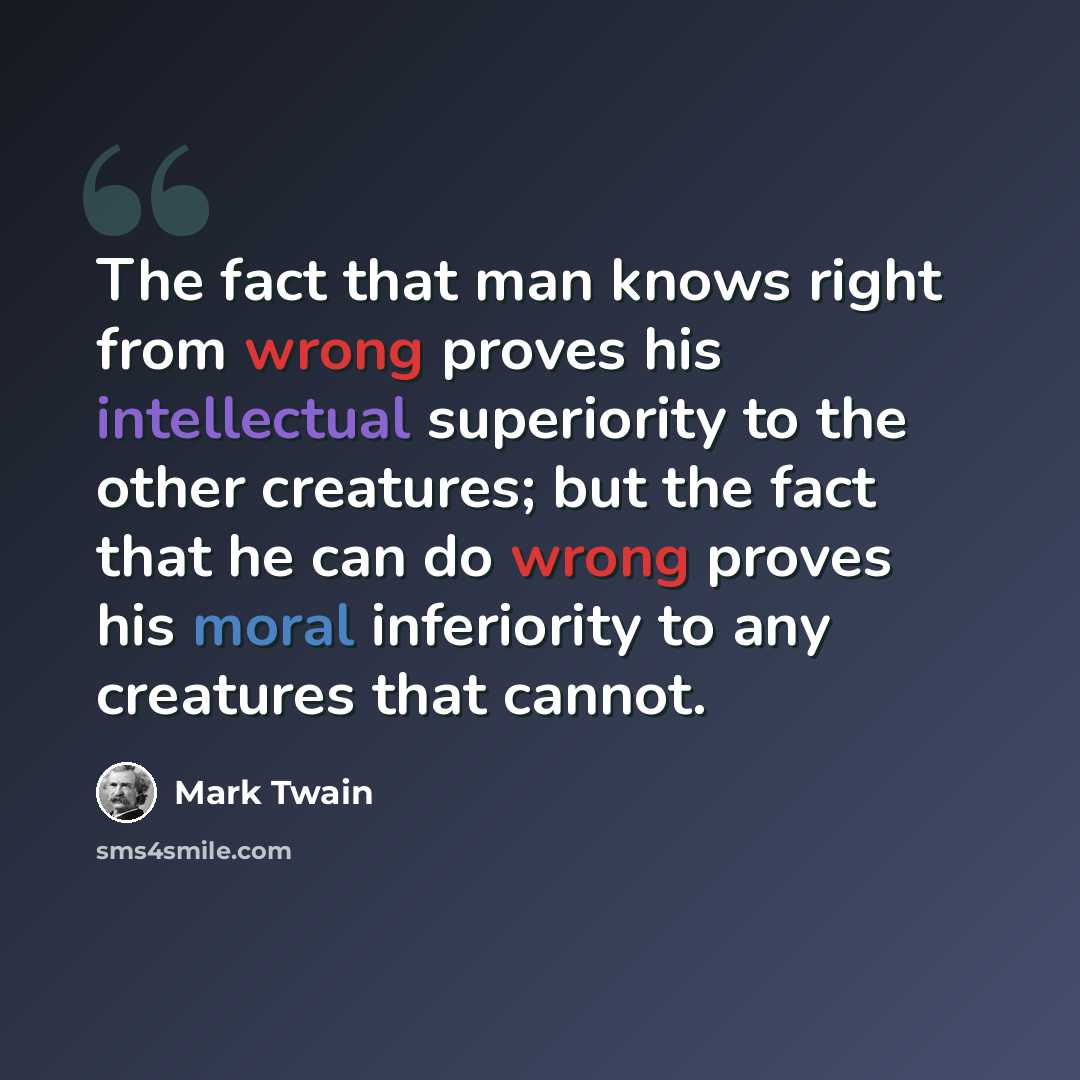 “The fact that man knows right from wrong proves his intellectual superiority to the other creatures; but the fact that he can do wrong proves his moral inferiority to any creatures that cannot.” quote by Mark Twain