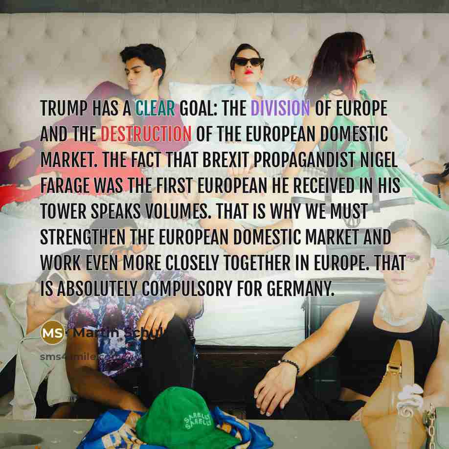 “Trump has a clear goal: the division of Europe and the destruction of the European domestic market. The fact that Brexit propagandist Nigel Farage was the first European he received in his tower speaks volumes. That is why we must strengthen the European domestic market and work even more closely…” quote by Martin Schulz