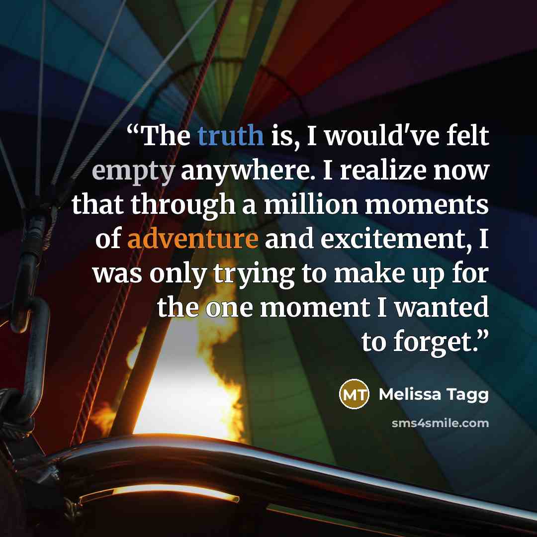 “The truth is, I would've felt empty anywhere. I realize now that through a million moments of adventure and excitement, I was only trying to make up for the one moment I wanted to forget.” quote by Melissa Tagg