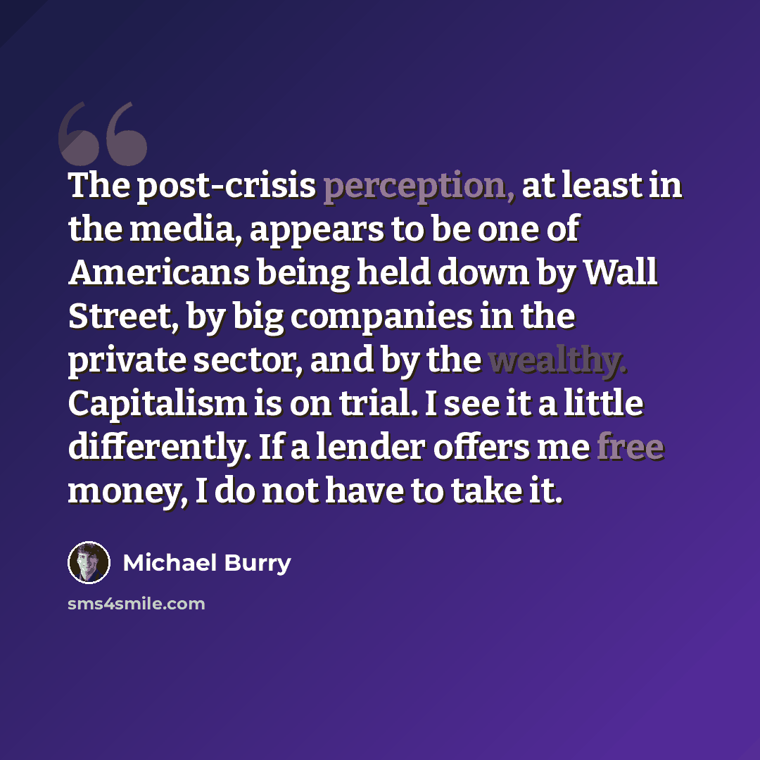 “The post-crisis perception, at least in the media, appears to be one of Americans being held down by Wall Street, by big companies in the private sector, and by the wealthy. Capitalism is on trial. I see it a little differently. If a lender offers me free money, I do not have to take it.” quote by Michael Burry
