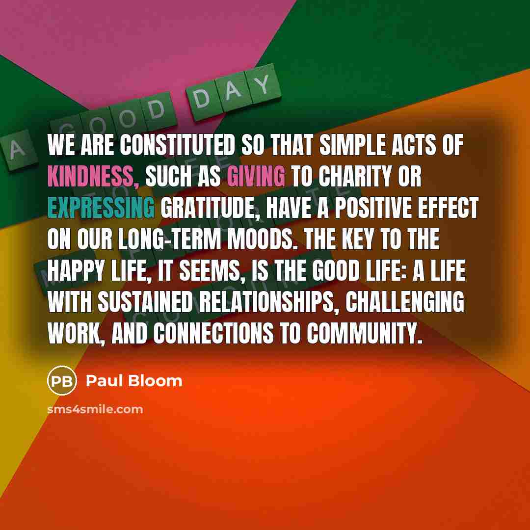 “We are constituted so that simple acts of kindness, such as giving to charity or expressing gratitude, have a positive effect on our long-term moods. The key to the happy life, it seems, is the good life: a life with sustained relationships, challenging work, and connections to community.” quote by Paul Bloom