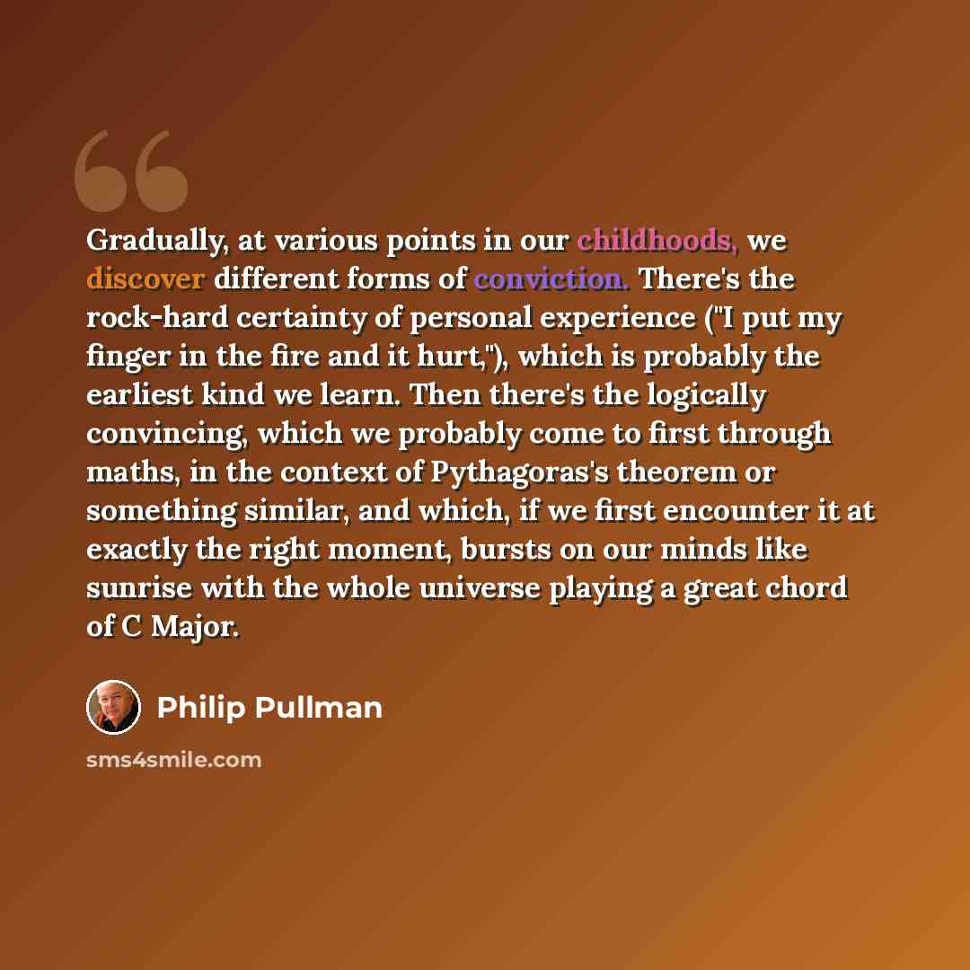 “Gradually, at various points in our childhoods, we discover different forms of conviction. There's the rock-hard certainty of personal experience ("I put my finger in the fire and it hurt,"), which is probably the earliest kind we learn. Then there's the logically convincing, which we probably…” quote by Philip Pullman