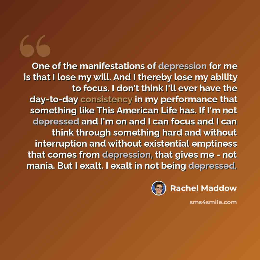 “One of the manifestations of depression for me is that I lose my will. And I thereby lose my ability to focus. I don't think I'll ever have the day-to-day consistency in my performance that something like This American Life has. If I'm not depressed and I'm on and I can focus and I can think…” quote by Rachel Maddow