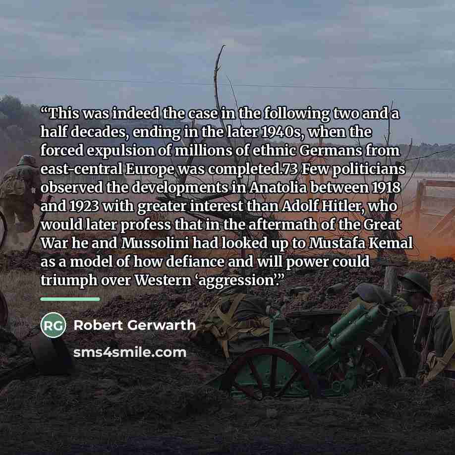 “This was indeed the case in the following two and a half decades, ending in the later 1940s, when the forced expulsion of millions of ethnic Germans from east-central Europe was completed.73 Few politicians observed the developments in Anatolia between 1918 and 1923 with greater interest than…” quote by Robert Gerwarth