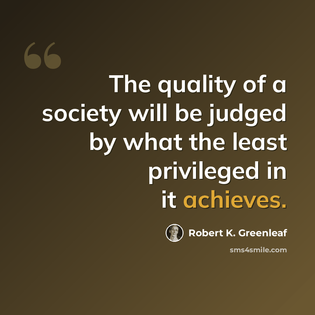 “The quality of a society will be judged by what the least privileged in it achieves.” quote by Robert K. Greenleaf