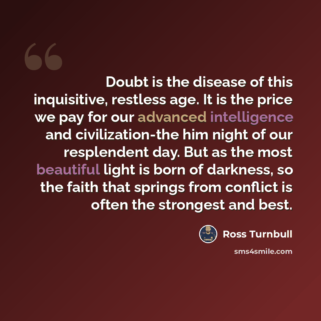 “Doubt is the disease of this inquisitive, restless age. It is the price we pay for our advanced intelligence and civilization-the him night of our resplendent day. But as the most beautiful light is born of darkness, so the faith that springs from conflict is often the strongest and best.” quote by Ross Turnbull