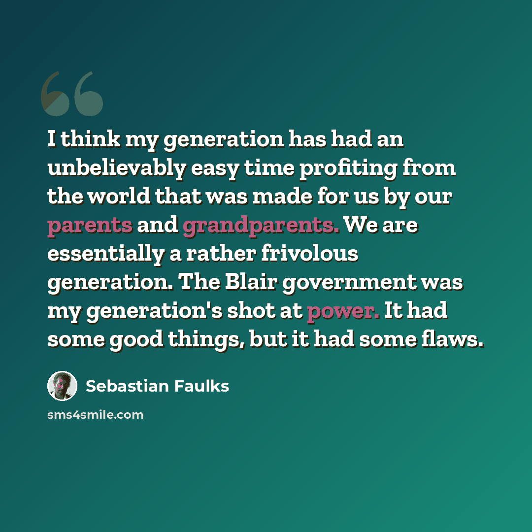 “I think my generation has had an unbelievably easy time profiting from the world that was made for us by our parents and grandparents. We are essentially a rather frivolous generation. The Blair government was my generation's shot at power. It had some good things, but it had some flaws.” quote by Sebastian Faulks
