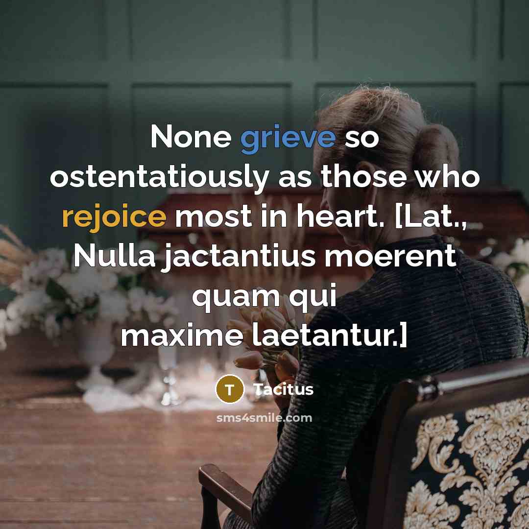 “None grieve so ostentatiously as those who rejoice most in heart. [Lat., Nulla jactantius moerent quam qui maxime laetantur.]” quote by Tacitus