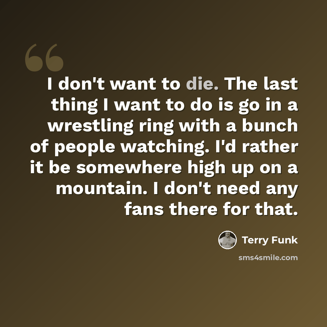 “I don't want to die. The last thing I want to do is go in a wrestling ring with a bunch of people watching. I'd rather it be somewhere high up on a mountain. I don't need any fans there for that.” quote by Terry Funk