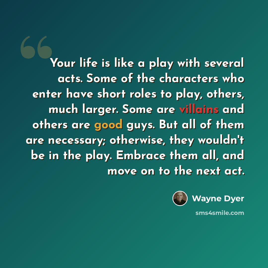 “Your life is like a play with several acts. Some of the characters who enter have short roles to play, others, much larger. Some are villains and others are good guys. But all of them are necessary; otherwise, they wouldn't be in the play. Embrace them all, and move on to the next act.” quote by Wayne Dyer