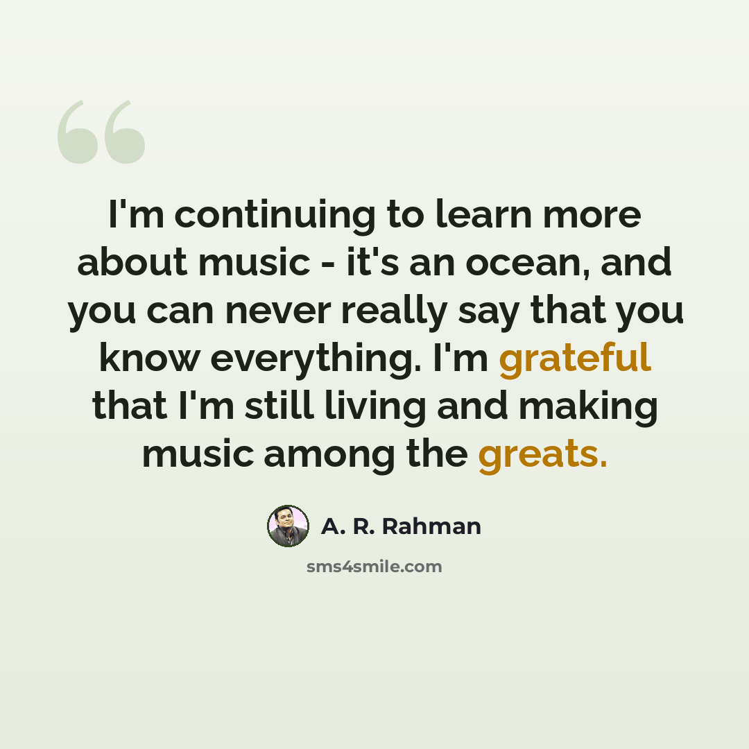 “I'm continuing to learn more about music - it's an ocean, and you can never really say that you know everything. I'm grateful that I'm still living and making music among the greats.” quote by A. R. Rahman