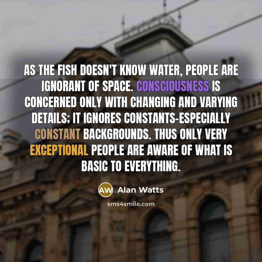 “As the fish doesn't know water, people are ignorant of space. Consciousness is concerned only with changing and varying details; it ignores constants-especially constant backgrounds. Thus only very exceptional people are aware of what is basic to everything.” quote by Alan Watts