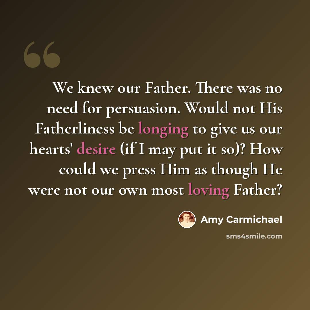 “We knew our Father. There was no need for persuasion. Would not His Fatherliness be longing to give us our hearts' desire (if I may put it so)? How could we press Him as though He were not our own most loving Father?” quote by Amy Carmichael