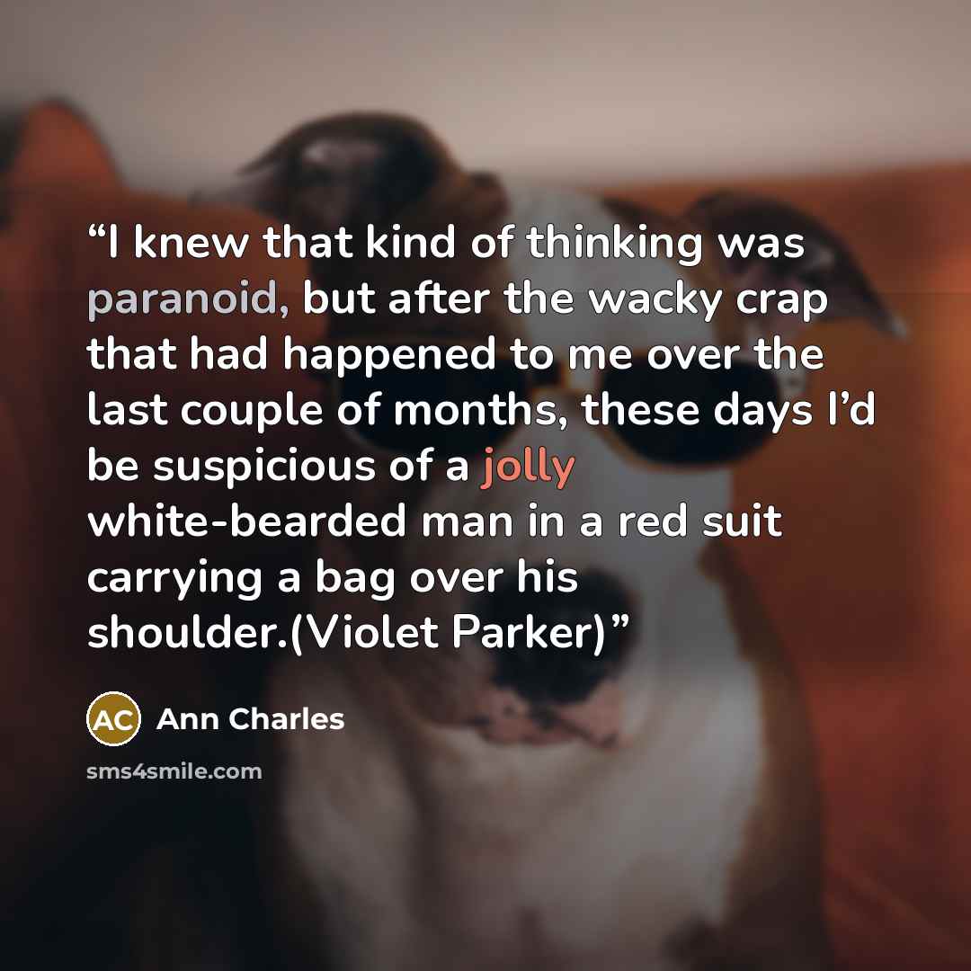 “I knew that kind of thinking was paranoid, but after the wacky crap that had happened to me over the last couple of months, these days I’d be suspicious of a jolly white-bearded man in a red suit carrying a bag over his shoulder.(Violet Parker)” quote by Ann Charles