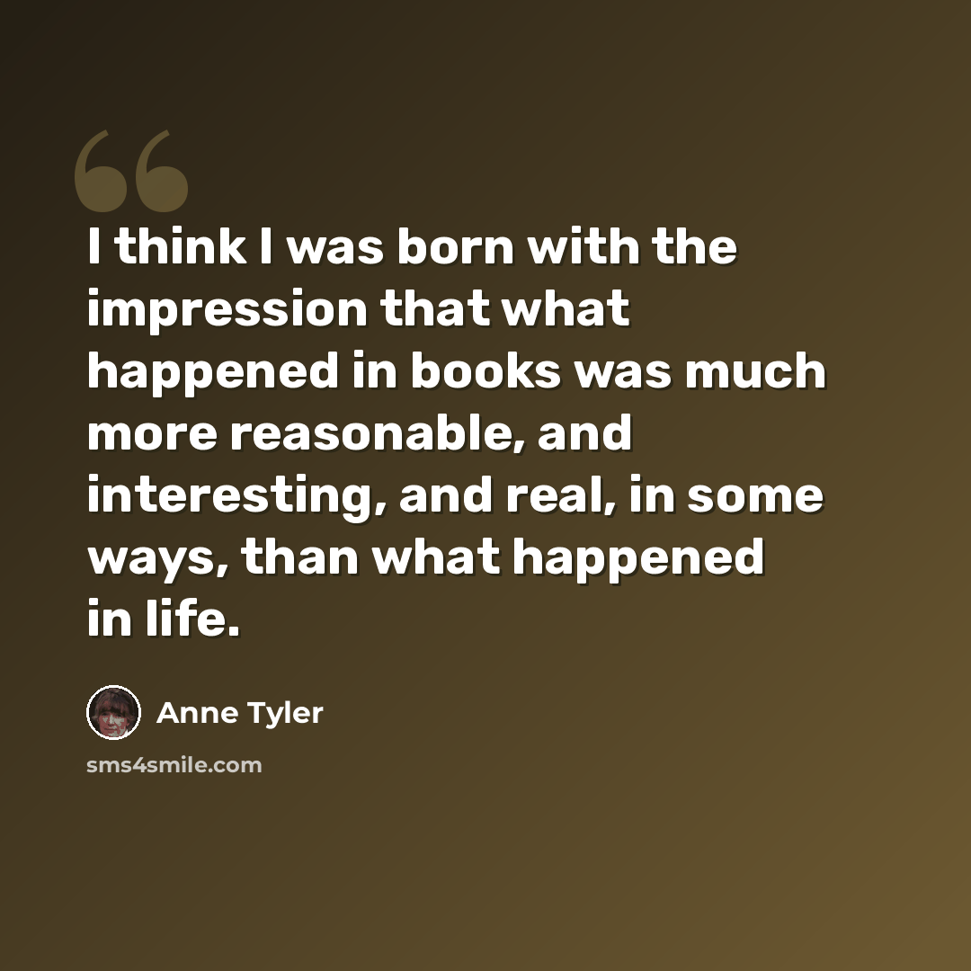 “I think I was born with the impression that what happened in books was much more reasonable, and interesting, and real, in some ways, than what happened in life.” quote by Anne Tyler