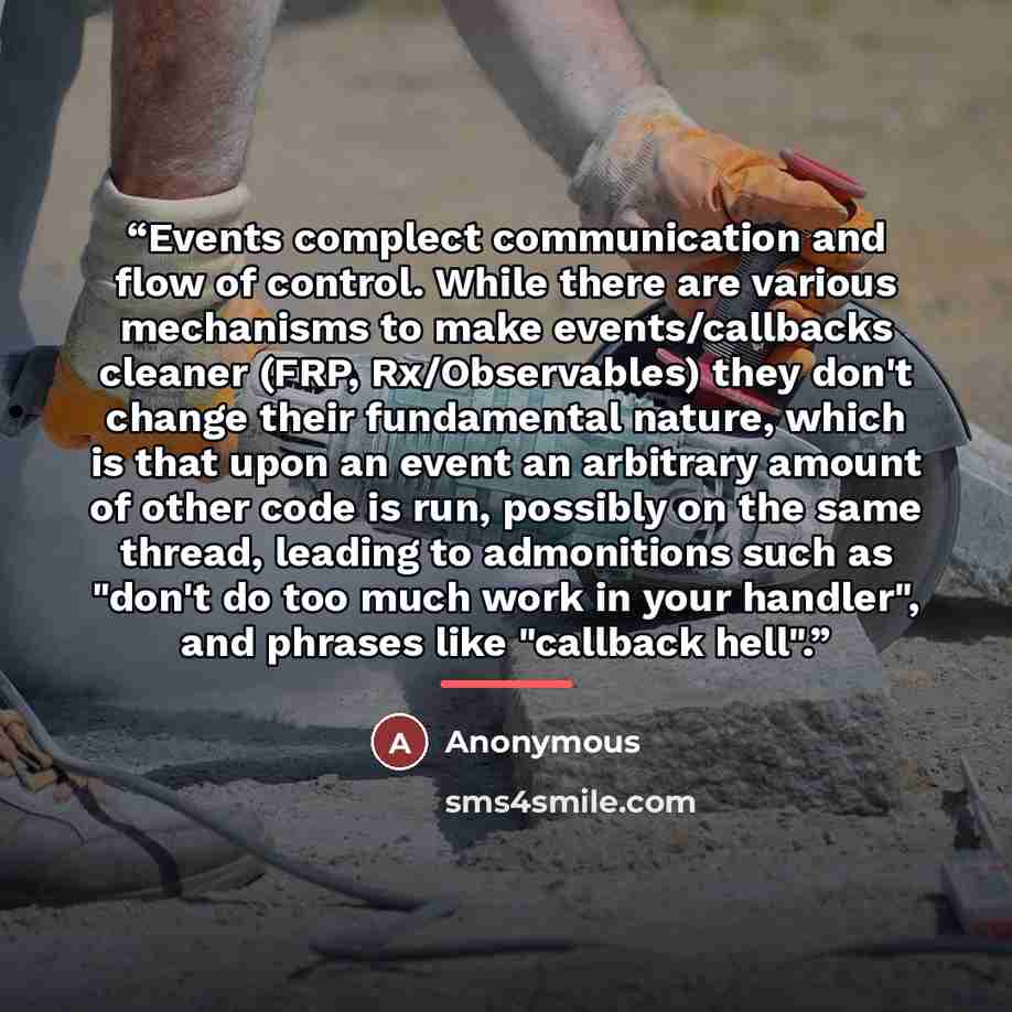 “Events complect communication and flow of control. While there are various mechanisms to make events/callbacks cleaner (FRP, Rx/Observables) they don't change their fundamental nature, which is that upon an event an arbitrary amount of other code is run, possibly on the same thread, leading to…” quote by Anonymous