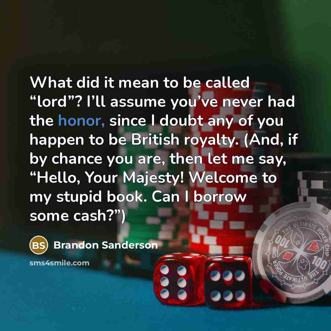 “What did it mean to be called “lord”? I’ll assume you’ve never had the honor, since I doubt any of you happen to be British royalty. (And, if by chance you are, then let me say, “Hello, Your Majesty! Welcome to my stupid book. Can I borrow some cash?”)” quote by Brandon Sanderson