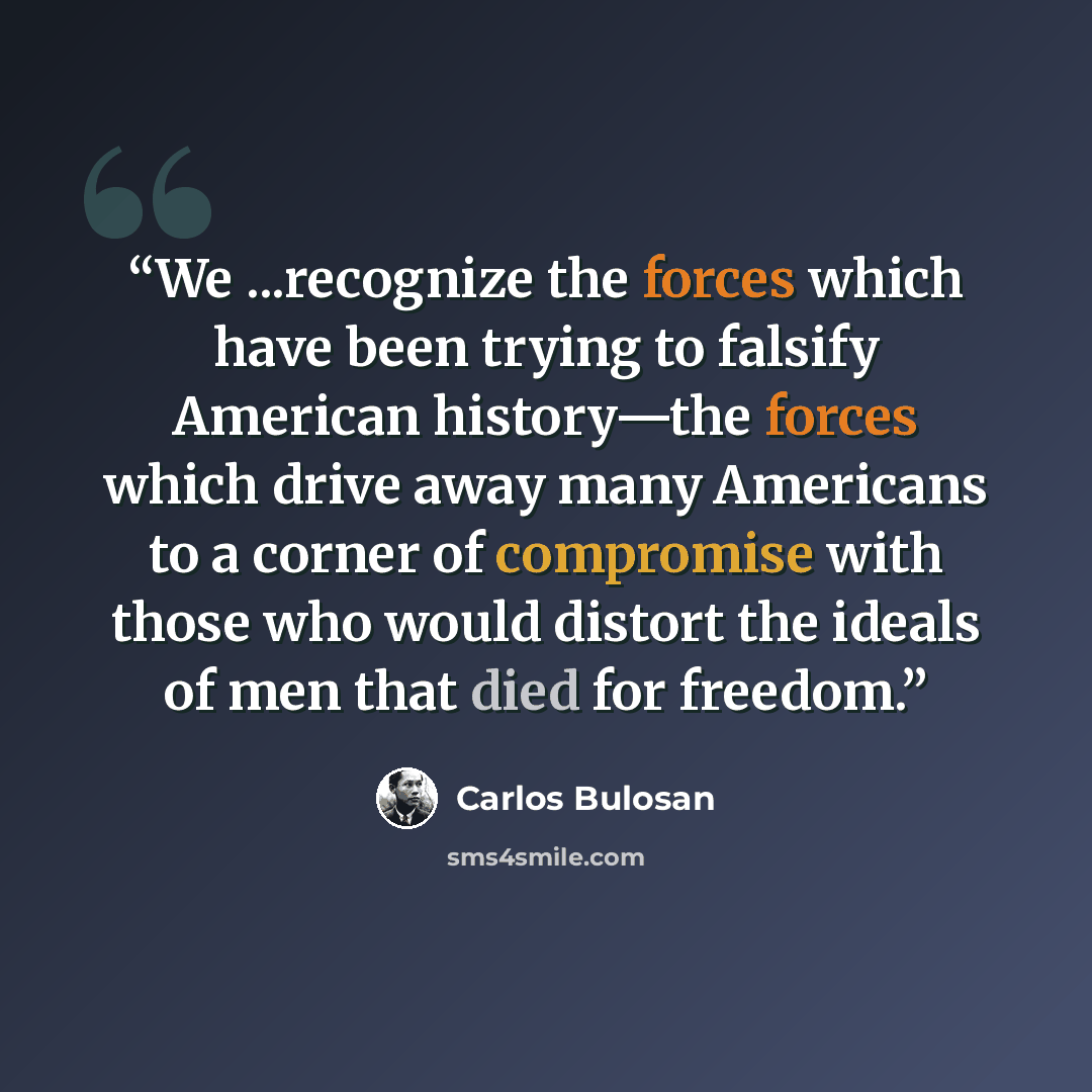 “We ...recognize the forces which have been trying to falsify American history—the forces which drive away many Americans to a corner of compromise with those who would distort the ideals of men that died for freedom.” quote by Carlos Bulosan