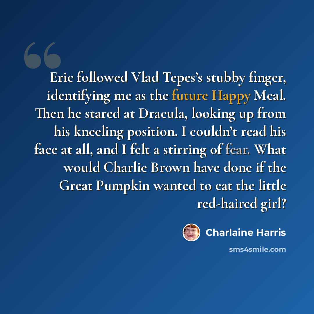“Eric followed Vlad Tepes’s stubby finger, identifying me as the future Happy Meal. Then he stared at Dracula, looking up from his kneeling position. I couldn’t read his face at all, and I felt a stirring of fear. What would Charlie Brown have done if the Great Pumpkin wanted to eat the little…” quote by Charlaine Harris