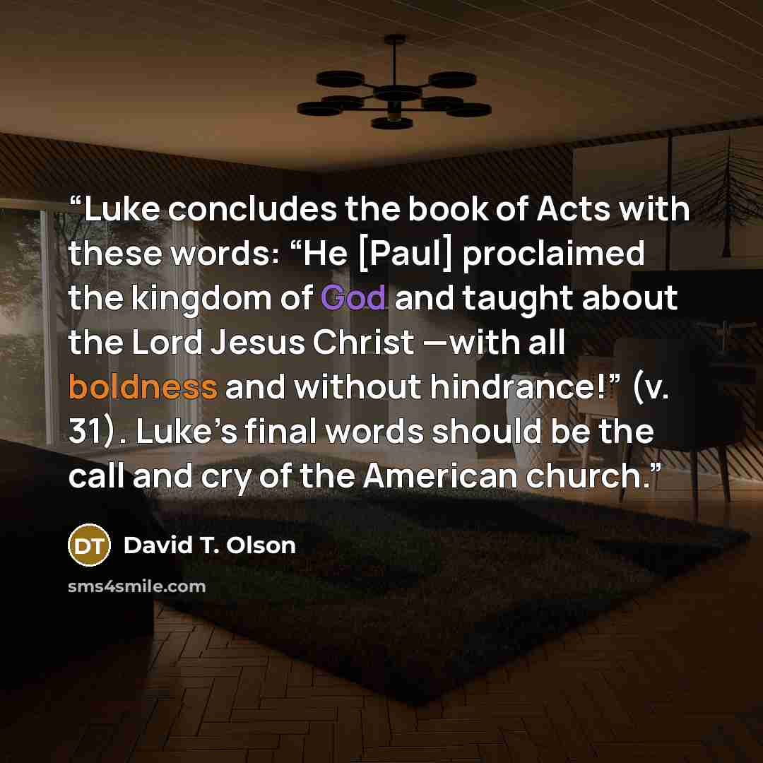 “Luke concludes the book of Acts with these words: “He [Paul] proclaimed the kingdom of God and taught about the Lord Jesus Christ —with all boldness and without hindrance!” (v. 31). Luke’s final words should be the call and cry of the American church.” quote by David T. Olson