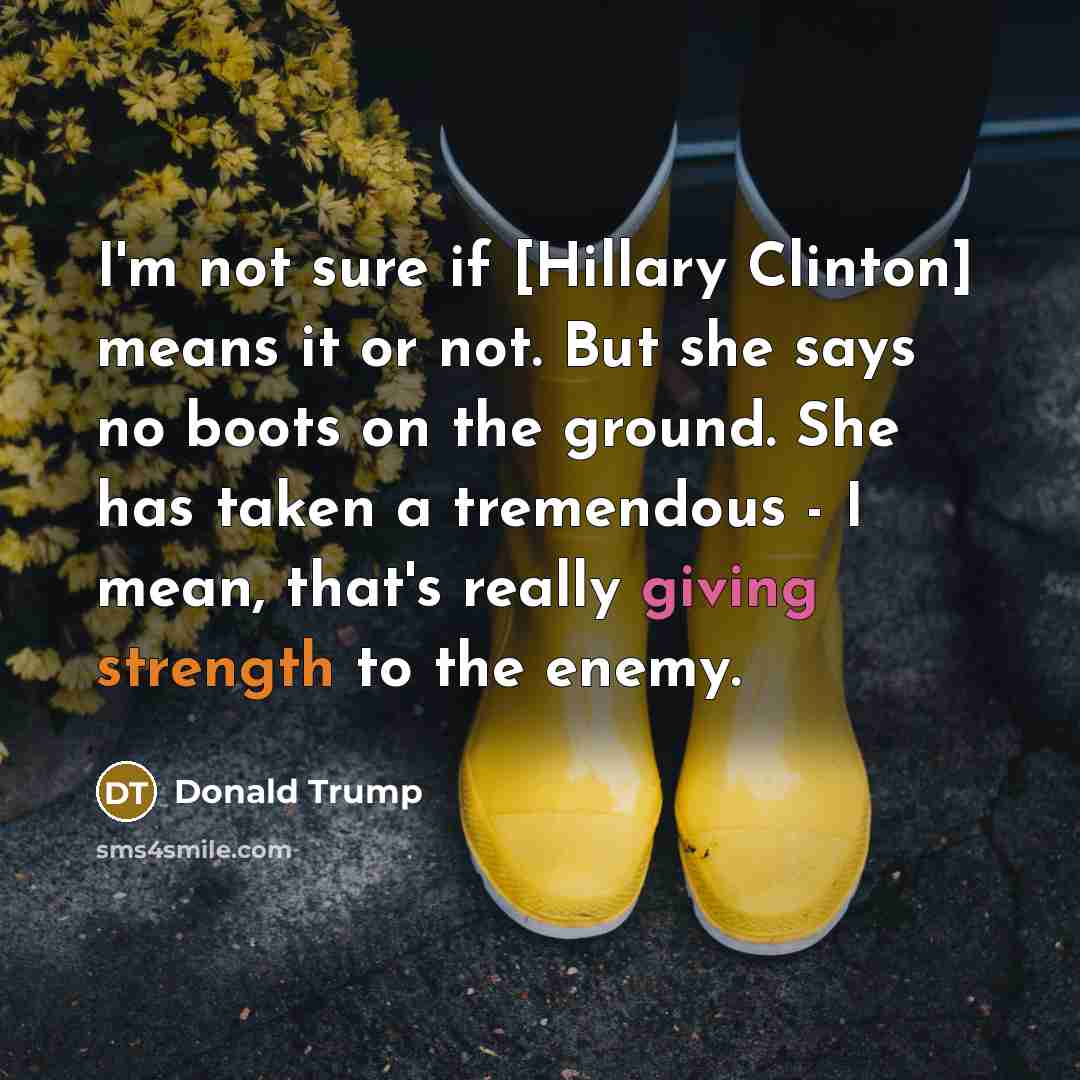 “I'm not sure if [Hillary Clinton] means it or not. But she says no boots on the ground. She has taken a tremendous - I mean, that's really giving strength to the enemy.” quote by Donald Trump