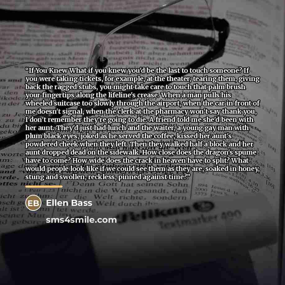 “If You Knew What if you knew you'd be the last to touch someone? If you were taking tickets, for example, at the theater, tearing them, giving back the ragged stubs, you might take care to touch that palm brush your fingertips along the lifeline's crease. When a man pulls his wheeled suitcase too…” quote by Ellen Bass