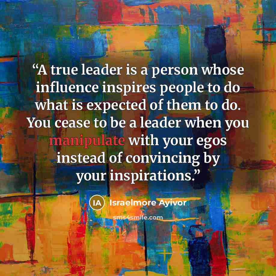 “A true leader is a person whose influence inspires people to do what is expected of them to do. You cease to be a leader when you manipulate with your egos instead of convincing by your inspirations.” quote by Israelmore Ayivor