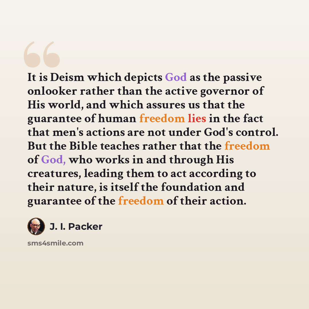 “It is Deism which depicts God as the passive onlooker rather than the active governor of His world, and which assures us that the guarantee of human freedom lies in the fact that men's actions are not under God's control. But the Bible teaches rather that the freedom of God, who works in and…” quote by J. I. Packer