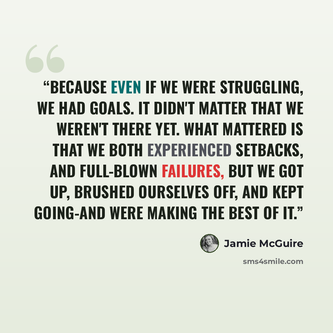 “Because even if we were struggling, we had goals. It didn't matter that we weren't there yet. What mattered is that we both experienced setbacks, and full-blown failures, but we got up, brushed ourselves off, and kept going-and were making the best of it.” quote by Jamie McGuire