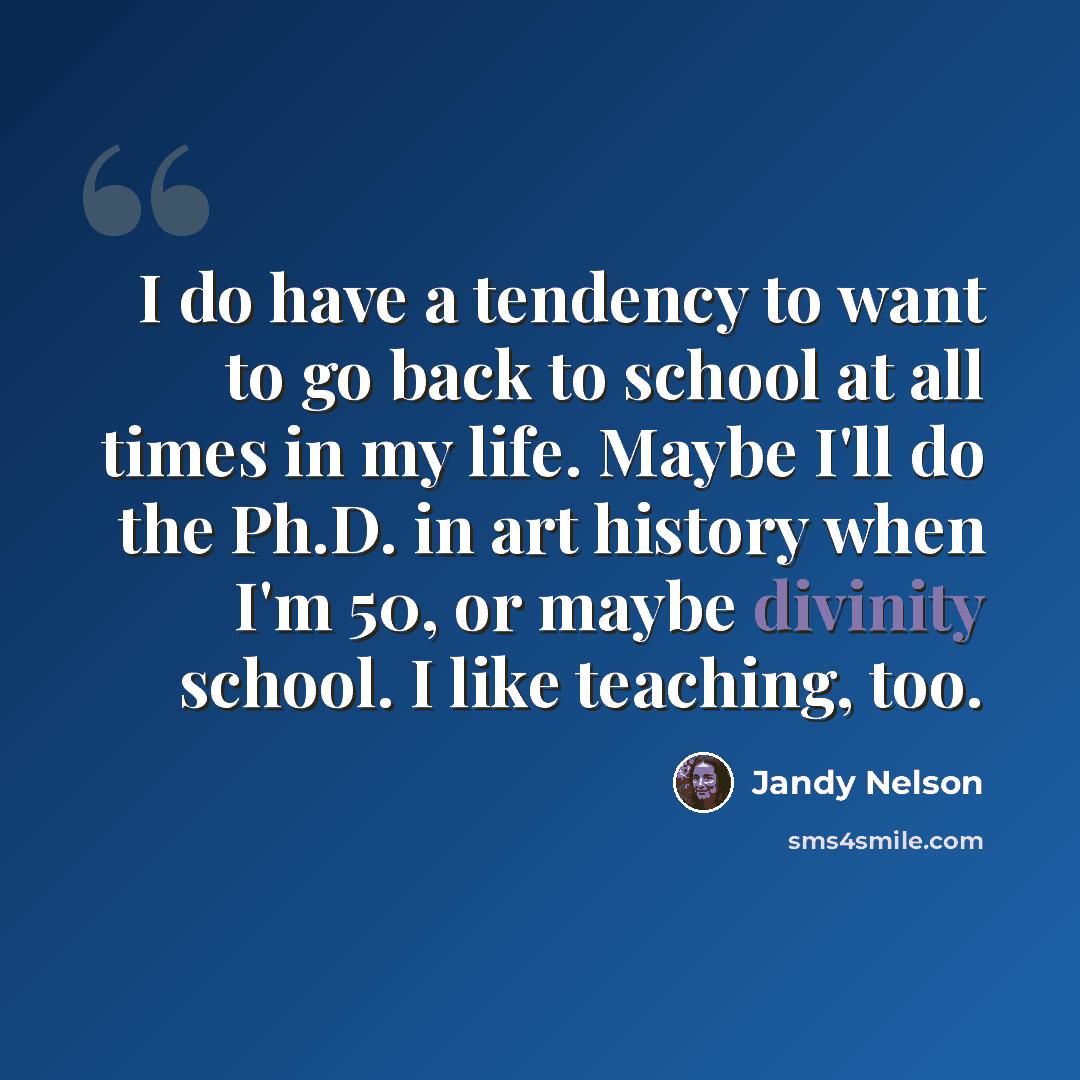 “I do have a tendency to want to go back to school at all times in my life. Maybe I'll do the Ph.D. in art history when I'm 50, or maybe divinity school. I like teaching, too.” quote by Jandy Nelson