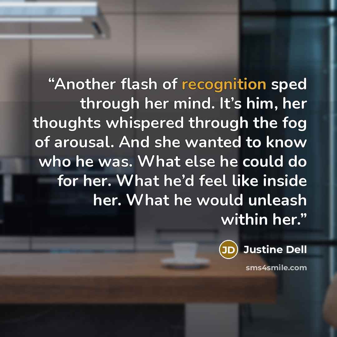 “Another flash of recognition sped through her mind. It’s him, her thoughts whispered through the fog of arousal. And she wanted to know who he was. What else he could do for her. What he’d feel like inside her. What he would unleash within her.” quote by Justine Dell