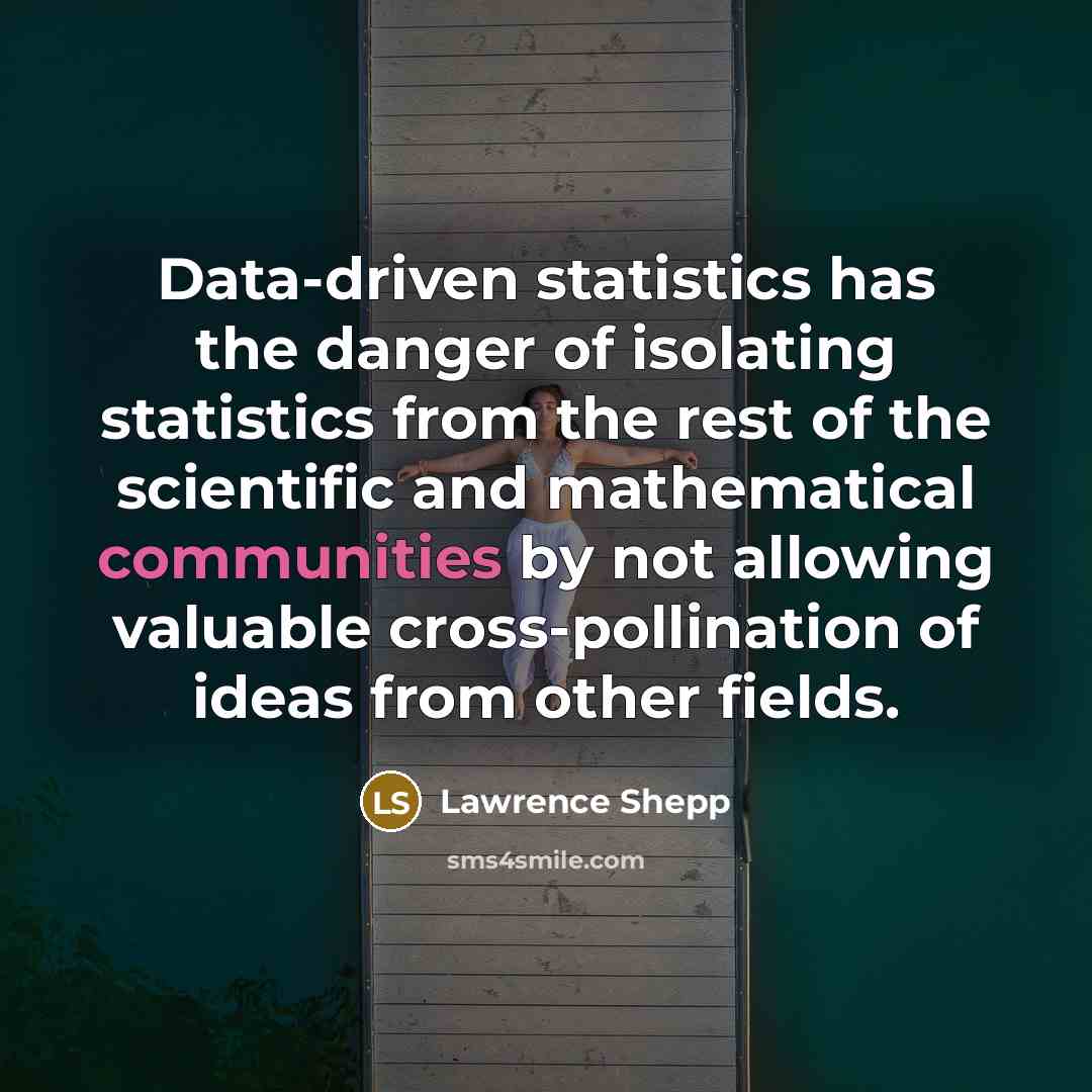 “Data-driven statistics has the danger of isolating statistics from the rest of the scientific and mathematical communities by not allowing valuable cross-pollination of ideas from other fields.” quote by Lawrence Shepp