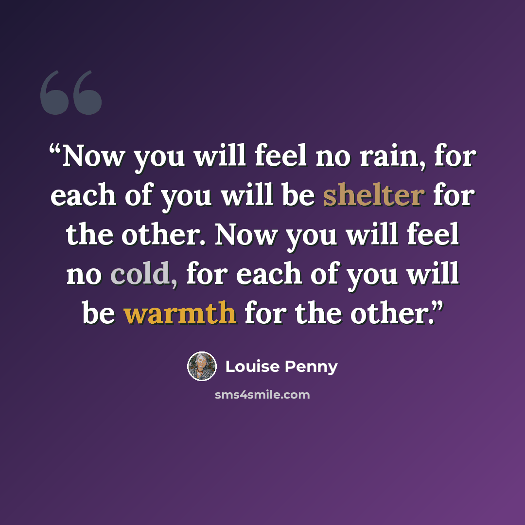 “Now you will feel no rain, for each of you will be shelter for the other. Now you will feel no cold, for each of you will be warmth for the other.” quote by Louise Penny