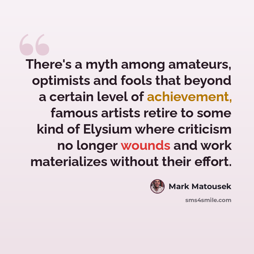 “There's a myth among amateurs, optimists and fools that beyond a certain level of achievement, famous artists retire to some kind of Elysium where criticism no longer wounds and work materializes without their effort.” quote by Mark Matousek