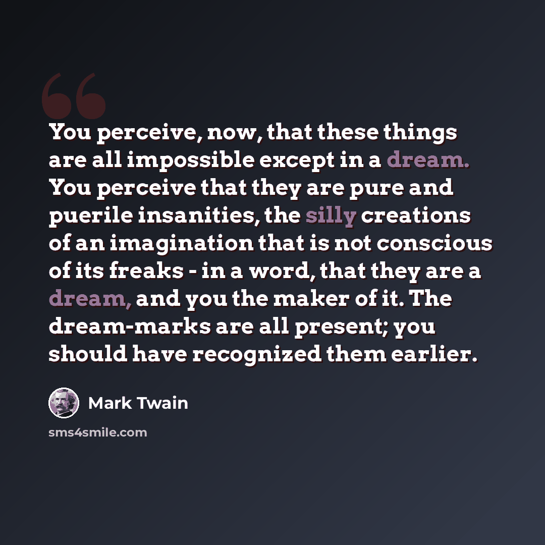 “You perceive, now, that these things are all impossible except in a dream. You perceive that they are pure and puerile insanities, the silly creations of an imagination that is not conscious of its freaks - in a word, that they are a dream, and you the maker of it. The dream-marks are all present…” quote by Mark Twain