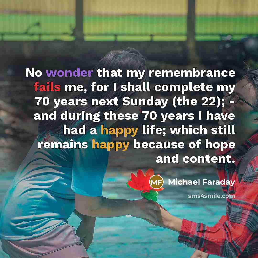 “No wonder that my remembrance fails me, for I shall complete my 70 years next Sunday (the 22); - and during these 70 years I have had a happy life; which still remains happy because of hope and content.” quote by Michael Faraday