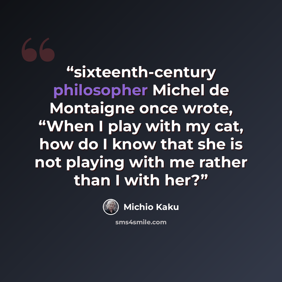 “sixteenth-century philosopher Michel de Montaigne once wrote, “When I play with my cat, how do I know that she is not playing with me rather than I with her?” quote by Michio Kaku