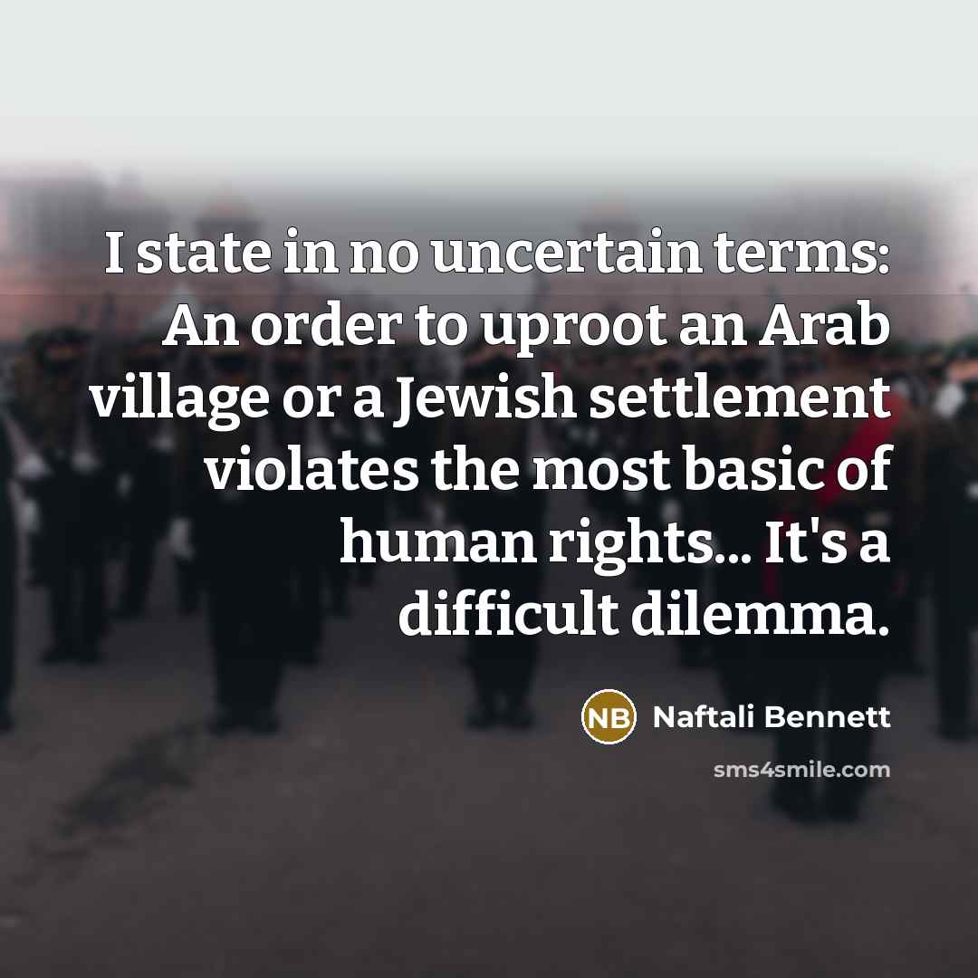 “I state in no uncertain terms: An order to uproot an Arab village or a Jewish settlement violates the most basic of human rights... It's a difficult dilemma.” quote by Naftali Bennett