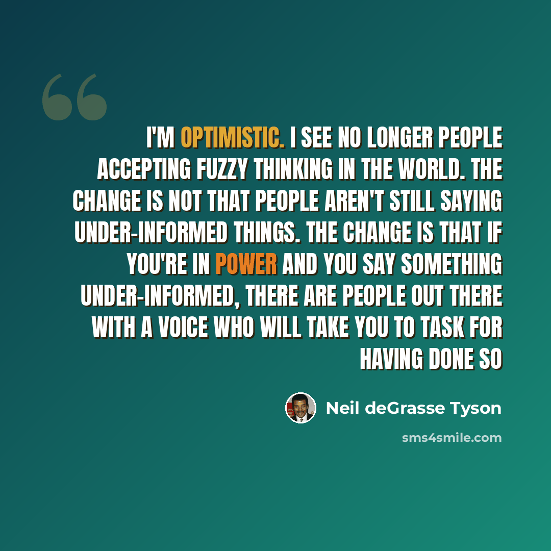 “I'm optimistic. I see no longer people accepting fuzzy thinking in the world. The change is not that people aren't still saying under-informed things. The change is that if you're in power and you say something under-informed, there are people out there with a voice who will take you to task for…” quote by Neil deGrasse Tyson